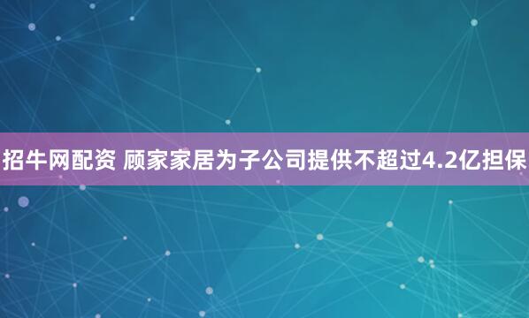 招牛网配资 顾家家居为子公司提供不超过4.2亿担保