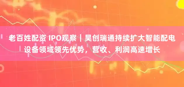 老百姓配资 IPO观察｜昊创瑞通持续扩大智能配电设备领域领先优势，营收、利润高速增长