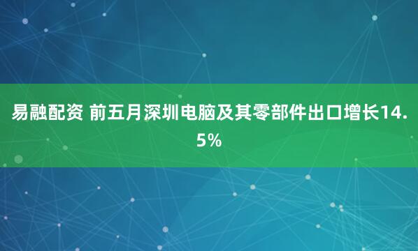 易融配资 前五月深圳电脑及其零部件出口增长14.5%