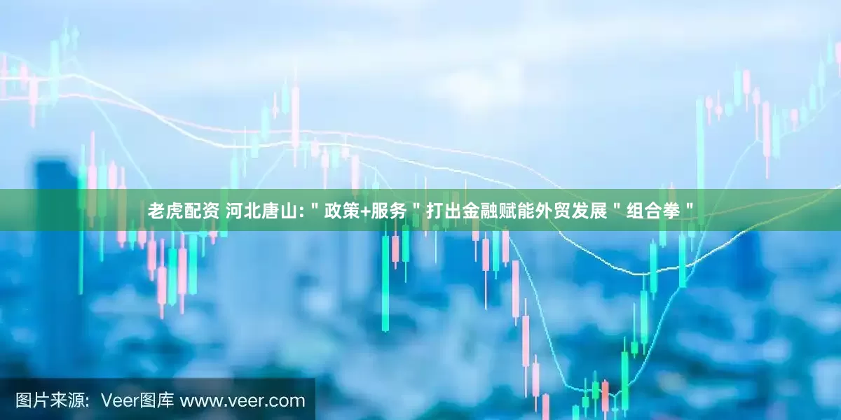 老虎配资 河北唐山:＂政策+服务＂打出金融赋能外贸发展＂组合拳＂