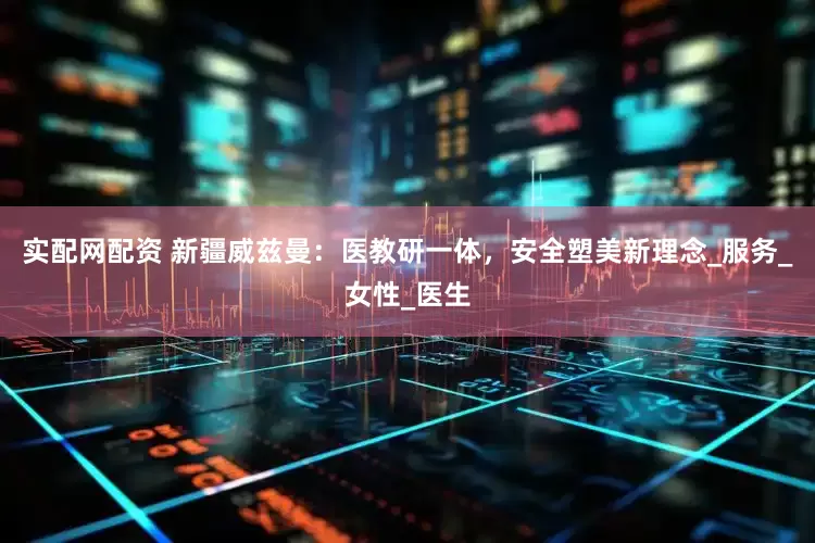 实配网配资 新疆威兹曼：医教研一体，安全塑美新理念_服务_女性_医生