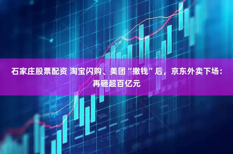 石家庄股票配资 淘宝闪购、美团“撒钱”后，京东外卖下场：再砸超百亿元