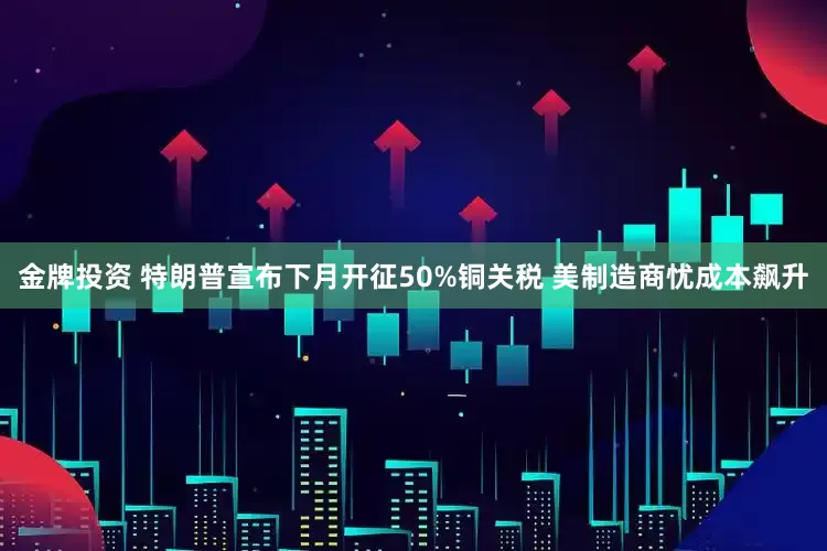 金牌投资 特朗普宣布下月开征50%铜关税 美制造商忧成本飙升
