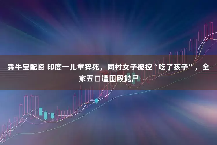 犇牛宝配资 印度一儿童猝死，同村女子被控“吃了孩子”，全家五口遭围殴抛尸