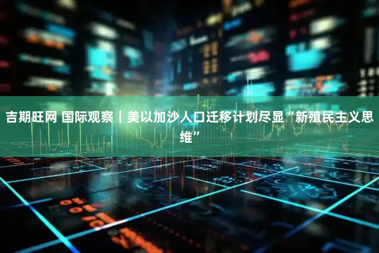 吉期旺网 国际观察｜美以加沙人口迁移计划尽显“新殖民主义思维”