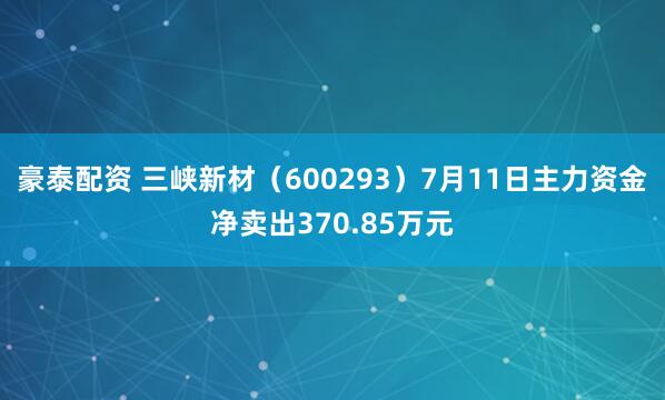 豪泰配资 三峡新材（600293）7月11日主力资金净卖出370.85万元