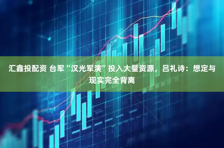 汇鑫投配资 台军“汉光军演”投入大量资源，吕礼诗：想定与现实完全背离