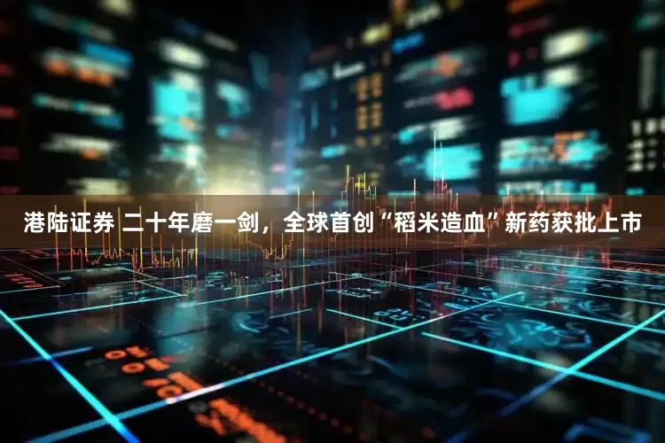 港陆证券 二十年磨一剑，全球首创“稻米造血”新药获批上市
