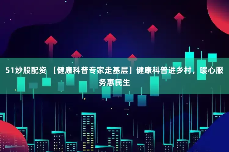 51炒股配资 【健康科普专家走基层】健康科普进乡村，暖心服务惠民生
