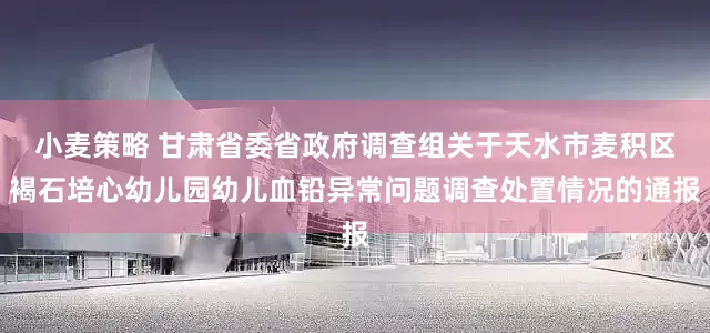 小麦策略 甘肃省委省政府调查组关于天水市麦积区褐石培心幼儿园幼儿血铅异常问题调查处置情况的通报