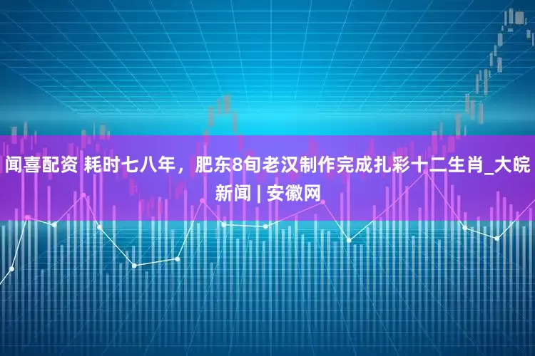 闻喜配资 耗时七八年，肥东8旬老汉制作完成扎彩十二生肖_大皖新闻 | 安徽网