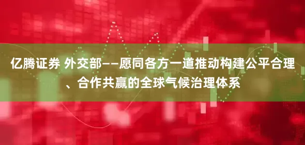 亿腾证券 外交部——愿同各方一道推动构建公平合理、合作共赢的全球气候治理体系