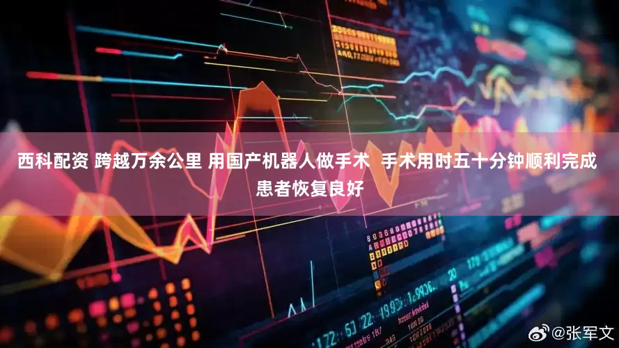 西科配资 跨越万余公里 用国产机器人做手术  手术用时五十分钟顺利完成 患者恢复良好