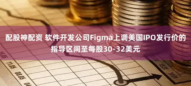 配股神配资 软件开发公司Figma上调美国IPO发行价的指导区间至每股30-32美元
