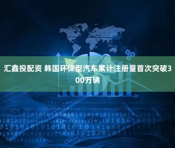 汇鑫投配资 韩国环保型汽车累计注册量首次突破300万辆