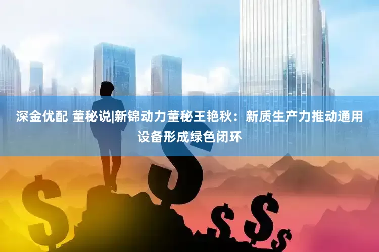 深金优配 董秘说|新锦动力董秘王艳秋：新质生产力推动通用设备形成绿色闭环