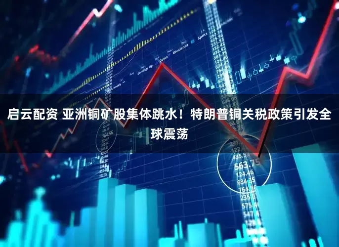 启云配资 亚洲铜矿股集体跳水！特朗普铜关税政策引发全球震荡