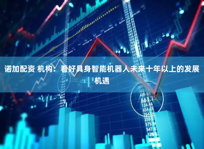 诺加配资 机构：看好具身智能机器人未来十年以上的发展机遇