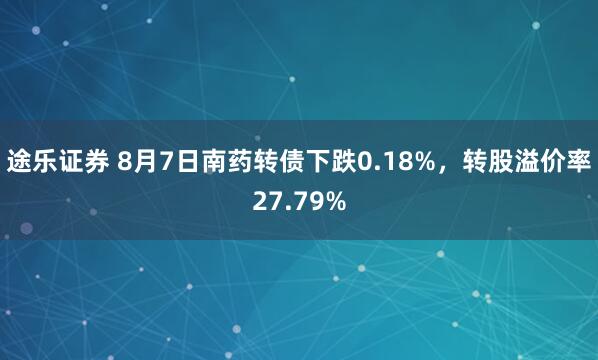 途乐证券 8月7日南药转债下跌0.18%，转股溢价率27.79%