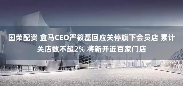 国荣配资 盒马CEO严筱磊回应关停旗下会员店 累计关店数不超2% 将新开近百家门店