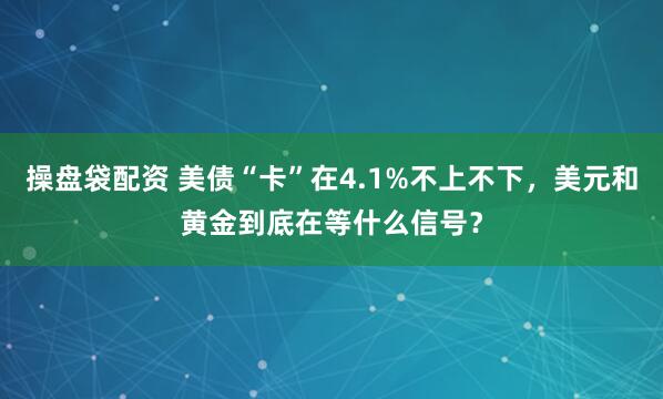 操盘袋配资 美债“卡”在4.1%不上不下，美元和黄金到底在等什么信号？