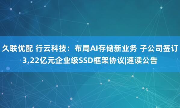 久联优配 行云科技：布局AI存储新业务 子公司签订3.22亿元企业级SSD框架协议|速读公告